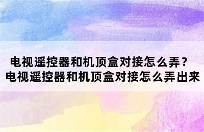 电视遥控器和机顶盒对接怎么弄？ 电视遥控器和机顶盒对接怎么弄出来